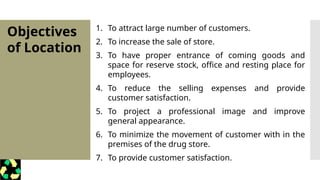 Objectives
of Location
1. To attract large number of customers.
2. To increase the sale of store.
3. To have proper entrance of coming goods and
space for reserve stock, office and resting place for
employees.
4. To reduce the selling expenses and provide
customer satisfaction.
5. To project a professional image and improve
general appearance.
6. To minimize the movement of customer with in the
premises of the drug store.
7. To provide customer satisfaction.
 