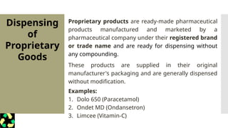Proprietary products are ready-made pharmaceutical
products manufactured and marketed by a
pharmaceutical company under their registered brand
or trade name and are ready for dispensing without
any compounding.
These products are supplied in their original
manufacturer's packaging and are generally dispensed
without modification.
Examples:
1. Dolo 650 (Paracetamol)
2. Ondet MD (Ondansetron)
3. Limcee (Vitamin-C)
Dispensing
of
Proprietary
Goods
 