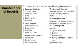 Maintenance
of Records
 Proper records are managed for legal compliance.
 Purchase Register
 Supplier name
 Invoice number
 Date
 Batch number
 Quantity
 Sales Register
 Customer details
 Drug name
 Quantity
 Invoice number
 Schedule H1 Register
 Patient name
 Doctor's name
 Drug dispensed
 Schedule X Register
Separate register maintained for
narcotic and psychotropic
medicines.
 Prescription File
Original prescriptions should be
preserved as required by law.
 Expiry Register
Records
 Expired medicines
 Quantity
 Disposal date
 Refrigerator Temperature
Log
Maintained daily.
 