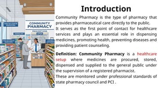 Introduction
Community Pharmacy is the type of pharmacy that
provides pharmaceutical care directly to the public.
It serves as the first point of contact for healthcare
services and plays an essential role in dispensing
medicines, promoting health, preventing diseases and
providing patient counseling.
Definition: Community Pharmacy is a healthcare
setup where medicines are procured, stored,
dispensed and supplied to the general public under
the supervision of a registered pharmacist.
These are monitored under professional standards of
state pharmacy council and PCI .
 