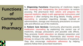 Functions
of
Communit
y
Pharmacy
1. Dispensing Functions: Dispensing of medicines begins
with receiving and interpreting the prescription to ensure
accuracy. The pharmacist then selects and prepares the
required medicine, labels it with appropriate instructions and
dispenses it after verifying the drug details. Finally, patient
counseling is provided regarding dosage, method of
administration, storage and necessary precautions to ensure
safe and effective use of the medicine.
2. Patient Care Services: Community pharmacists provide
medication counseling by explaining the correct use of
medicines, dosage, precautions and possible side effects.
They promote health education on disease prevention and
healthy lifestyle practices. Pharmacists also monitor drug
therapy to ensure the safety and effectiveness of treatment.
They also encourage medication adherence by helping
patients follow their prescribed treatment.
 
