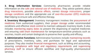 3. Drug Information Services: Community pharmacists provide reliable
information on the safe and rational use of medicines. They advise patients about
drug interactions, possible adverse effects, correct dosage instructions, proper
storage conditions and the appropriate use of over-the-counter (OTC) medicines
that helping to ensure safe and effective therapy.
4. Inventory Management: Inventory management involves the procurement of
medicines from authorized suppliers, their proper storage under recommended
conditions and effective stock control to maintain adequate inventory levels. It also
includes monitoring expiry dates to prevent the dispensing of expired medicines
and ensuring cold chain maintenance for temperature-sensitive products such as
vaccines, insulin and certain biologicals to preserve their quality and efficacy.
5. Administrative Functions: Administrative functions include maintaining records
of prescriptions, inventory, sales, and purchases for legal and operational
purposes. They also involve financial management, such as billing and accounting,
ensuring compliance with legal and regulatory requirements and supervising
pharmacy staff to ensure efficient workflow and high-quality pharmaceutical
services.
 