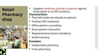 Retail
Pharmacy
shop
 Supplies medicines directly to patients against
prescription or as OTC products.
Characteristics
 They Sell medicines directly to patients
 Provides OTC medicines
 Offers patient counselling
 Direct patient interaction
 Registered pharmacist mandatory
 Small inventory
Examples:
 Independent pharmacy
 Chain pharmacy
 