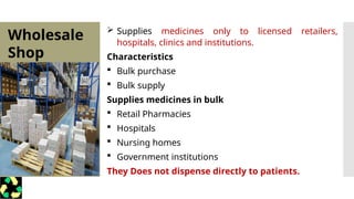 Wholesale
Shop
 Supplies medicines only to licensed retailers,
hospitals, clinics and institutions.
Characteristics
 Bulk purchase
 Bulk supply
Supplies medicines in bulk
 Retail Pharmacies
 Hospitals
 Nursing homes
 Government institutions
They Does not dispense directly to patients.
 