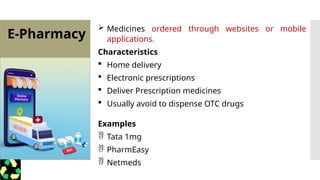 E-Pharmacy
 Medicines ordered through websites or mobile
applications.
Characteristics
 Home delivery
 Electronic prescriptions
 Deliver Prescription medicines
 Usually avoid to dispense OTC drugs
Examples
 Tata 1mg
 PharmEasy
 Netmeds
 