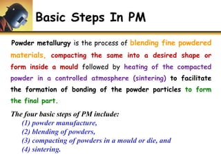 Basic Steps In PM
Powder metallurgy is the process of blending fine powdered
materials, compacting the same into a desired shape or
form inside a mould followed by heating of the compacted
powder in a controlled atmosphere (sintering) to facilitate
the formation of bonding of the powder particles to form
the final part.
The four basic steps of PM include:
(1) powder manufacture,
(2) blending of powders,
(3) compacting of powders in a mould or die, and
(4) sintering.
 