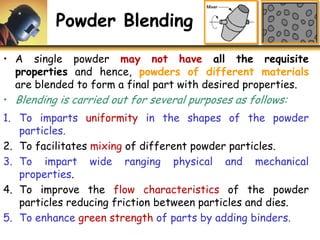 Powder Blending
• A single powder may not have all the requisite
properties and hence, powders of different materials
are blended to form a final part with desired properties.
• Blending is carried out for several purposes as follows:
1. To imparts uniformity in the shapes of the powder
particles.
2. To facilitates mixing of different powder particles.
3. To impart wide ranging physical and mechanical
properties.
4. To improve the flow characteristics of the powder
particles reducing friction between particles and dies.
5. To enhance green strength of parts by adding binders.
 
