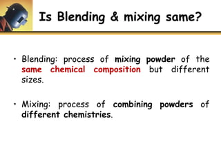 Is Blending & mixing same?
• Blending: process of mixing powder of the
same chemical composition but different
sizes.
• Mixing: process of combining powders of
different chemistries.
 