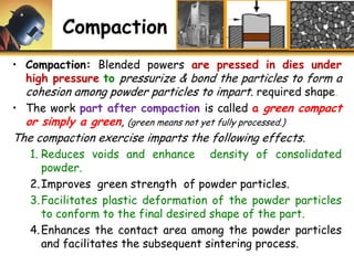 Compaction
• Compaction: Blended powers are pressed in dies under
high pressure to pressurize & bond the particles to form a
cohesion among powder particles to impart. required shape.
• The work part after compaction is called a green compact
or simply a green, (green means not yet fully processed.)
The compaction exercise imparts the following effects.
1. Reduces voids and enhance density of consolidated
powder.
2.Improves green strength of powder particles.
3.Facilitates plastic deformation of the powder particles
to conform to the final desired shape of the part.
4.Enhances the contact area among the powder particles
and facilitates the subsequent sintering process.
 