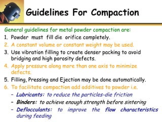 Guidelines For Compaction
General guidelines for metal powder compaction are:
1. Powder must fill die orifice completely.
2. A constant volume or constant weight may be used.
3. Use vibration filling to create denser packing to avoid
bridging and high porosity defects.
4. Apply pressure along more than one axis to minimize
defects.
5. Filling, Pressing and Ejection may be done automatically.
6. To facilitate compaction add additives to powder i.e.
– Lubricants: to reduce the particles-die friction
– Binders: to achieve enough strength before sintering
– Deflocculants: to improve the flow characteristics
during feeding
 