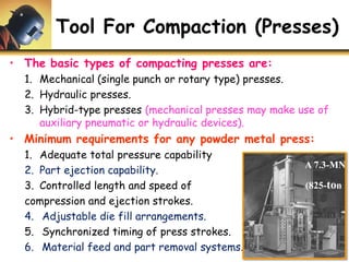 Tool For Compaction (Presses)
• The basic types of compacting presses are:
1. Mechanical (single punch or rotary type) presses.
2. Hydraulic presses.
3. Hybrid-type presses (mechanical presses may make use of
auxiliary pneumatic or hydraulic devices).
• Minimum requirements for any powder metal press:
1. Adequate total pressure capability
2. Part ejection capability.
3. Controlled length and speed of
compression and ejection strokes.
4. Adjustable die fill arrangements.
5. Synchronized timing of press strokes.
6. Material feed and part removal systems.
A 7.3-MN
(825-ton
 