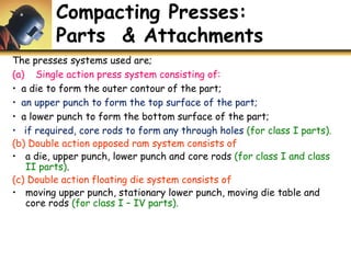 Compacting Presses:
Parts & Attachments
The presses systems used are;
(a) Single action press system consisting of:
• a die to form the outer contour of the part;
• an upper punch to form the top surface of the part;
• a lower punch to form the bottom surface of the part;
• if required, core rods to form any through holes (for class I parts).
(b) Double action opposed ram system consists of
• a die, upper punch, lower punch and core rods (for class I and class
II parts).
(c) Double action floating die system consists of
• moving upper punch, stationary lower punch, moving die table and
core rods (for class I – IV parts).
 