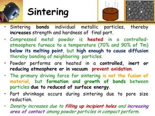 Sintering
• Sintering bonds individual metallic particles, thereby
increases strength and hardness of final part.
• Compressed metal powder is heated in a controlled-
atmosphere furnace to a temperature (70% and 90% of Tm)
below its melting point, but high enough to cause diffusion
thereby bonding of neighboring particles.
• Powder performs are heated in a controlled, inert or
reducing atmosphere or in vacuum prevent oxidation.
• The primary driving force for sintering is not the fusion of
material, but formation and growth of bonds between
particles due to reduced of surface energy.
• Part shrinkage occurs during sintering due to pore size
reduction.
• Density increases due to filling up incipient holes and increasing
area of contact among powder particles in compact perform.
 