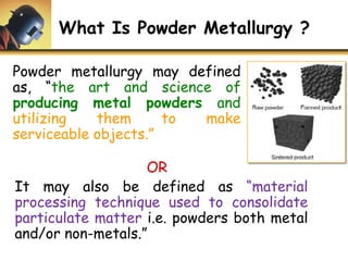 What Is Powder Metallurgy ?
OR
It may also be defined as “material
processing technique used to consolidate
particulate matter i.e. powders both metal
and/or non-metals.”
Powder metallurgy may defined
as, “the art and science of
producing metal powders and
utilizing them to make
serviceable objects.”
 