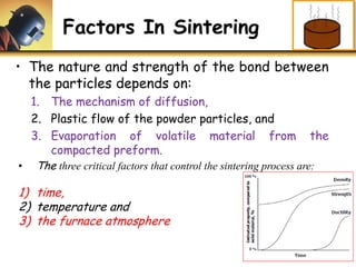 Factors In Sintering
• The nature and strength of the bond between
the particles depends on:
1. The mechanism of diffusion,
2. Plastic flow of the powder particles, and
3. Evaporation of volatile material from the
compacted preform.
• The three critical factors that control the sintering process are:
1) time,
2) temperature and
3) the furnace atmosphere
 