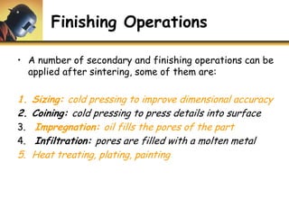 Finishing Operations
• A number of secondary and finishing operations can be
applied after sintering, some of them are:
1. Sizing: cold pressing to improve dimensional accuracy
2. Coining: cold pressing to press details into surface
3. Impregnation: oil fills the pores of the part
4. Infiltration: pores are filled with a molten metal
5. Heat treating, plating, painting
 