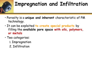 Impregnation and Infiltration
• Porosity is a unique and inherent characteristic of PM
technology.
• It can be exploited to create special products by
filling the available pore space with oils, polymers,
or metals
• Two categories:
1. Impregnation
2. Infiltration
 