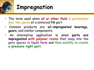 Impregnation
• The term used when oil or other fluid is permeated
into the pores of a sintered PM part
• Common products are oil-impregnated bearings,
gears, and similar components.
• An alternative application is when parts are
impregnated with polymer resins that seep into the
pore spaces in liquid form and then solidify to create
a pressure tight part.
 