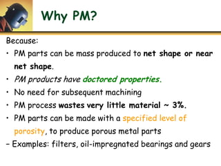 Why PM?
Because:
• PM parts can be mass produced to net shape or near
net shape.
• PM products have doctored properties.
• No need for subsequent machining
• PM process wastes very little material ~ 3%.
• PM parts can be made with a specified level of
porosity, to produce porous metal parts
− Examples: filters, oil-impregnated bearings and gears
 