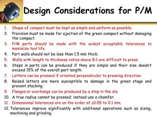 Design Considerations for P/M
1. Shape of compact must be kept as simple and uniform as possible.
2. Provision must be made for ejection of the green compact without damaging
the compact.
3. P/M parts should be made with the widest acceptable tolerances to
maximize tool life.
4. Part walls should not be less than 1.5 mm thick;
5. Walls with length to thickness ratios above 8:1 are difficult to press.
6. Steps in parts can be produced if they are simple and their size doesn’t
exceed 15% of the overall part length.
7. Letters can be pressed if oriented perpendicular to pressing direction.
8. Raised letters are more susceptible to damage in the green stage and
prevent stacking.
9. Flanges or overhangs can be produced by a step in the die.
10. A true radius cannot be pressed; instead use a chamfer.
11. Dimensional tolerances are on the order of ±0.05 to 0.1 mm.
12. Tolerances improve significantly with additional operations such as sizing,
machining and grinding.
 