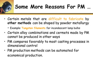 Some More Reasons For PM …
• Certain metals that are difficult to fabricate by
other methods can be shaped by powder metallurgy
− Example: Tungsten filaments for incandescent lamp bulbs
• Certain alloy combinations and cermets made by PM
cannot be produced in other ways
• PM compares favorably to most casting processes in
dimensional control
• PM production methods can be automated for
economical production.
 