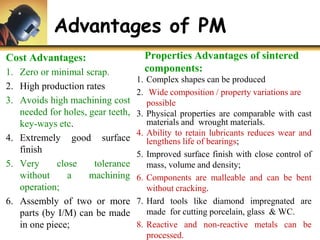 Advantages of PM
Cost Advantages:
1. Zero or minimal scrap.
2. High production rates
3. Avoids high machining cost
needed for holes, gear teeth,
key-ways etc.
4. Extremely good surface
finish
5. Very close tolerance
without a machining
operation;
6. Assembly of two or more
parts (by I/M) can be made
in one piece;
Properties Advantages of sintered
components:
1. Complex shapes can be produced
2. Wide composition / property variations are
possible
3. Physical properties are comparable with cast
materials and wrought materials.
4. Ability to retain lubricants reduces wear and
lengthens life of bearings;
5. Improved surface finish with close control of
mass, volume and density;
6. Components are malleable and can be bent
without cracking.
7. Hard tools like diamond impregnated are
made for cutting porcelain, glass & WC.
8. Reactive and non-reactive metals can be
processed.
 