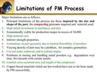 Limitations of PM Process
Major limitations are as follows:
1. Principal limitations of the process are those imposed by the size and
shape of the part, the compacting pressure required and material used.
2. High initial investment in machinery and dies.
3. Economically viable for production ranges in excess of 10,000.
4. High material cost.
5. Inferior strength properties.
6. Limitations on part geometry due to limited flowability of powders.
7. Varying density of part may be a problem, for complex geometries.
8. Can not make undercuts and re-entrant angles.
9. Problems in storing and handling metal powders e.g. degradation over
time, fire hazards with certain metals.
10. Limited cross-sectional area and length of the component .
11. Copper-based materials which are hot-worked have not so far been made
by PM successfully.
 