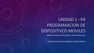 UNIDAD 1 –P4
PROGRAMACION DE
DISPOSITIVOS MOVILES
HERNAN ALONSO LOTERO ROJAS | UNIASTURIAS 2015
COMUNICACIONES INALAMBRICAS Y REDES MOVILES
 