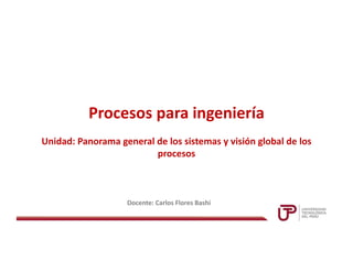 Procesos para ingeniería
Docente: Carlos Flores Bashi
Unidad: Panorama general de los sistemas y visión global de los
procesos
 