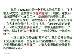 9/17/2014 
微信（WeChat)是一个手机上的应用程序，可以 
聊天和交友。微信在中国越来越流行。现在，这款手 
机应用程序有4.38亿用户，是最流行的聊天工具。 
微信是免费的，可以发语音，视频，照片和短信 
，在大多数智能手机上面可以用。它的特色是语音聊 
天，可以让交流更快更真实了。群聊是微信的另一个 
特色，朋友们可以一起聊天，一起发短信，一起分享 
照片。 
中国人喜欢用微信来“晒幸福”，他们经常在微信 
上交流美食照片、旅行照片和宝宝的照片。大多数用 
户觉得微信让生活更好了，少数人觉得微信会泄露隐 
私和影响交流。 
 