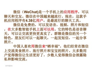 9/17/2014 
微信（WeChat)是一个手机上的应用程序，可以 
聊天和交友。微信在中国越来越流行。现在，这款手 
机应用程序有4.38亿用户，是最流行的聊天工具。 
微信是免费的，可以发语音，视频，照片和短信 
，在大多数智能手机上面可以用。它的特色是语音聊 
天，可以让交流更快更真实了。群聊是微信的另一个 
特色，朋友们可以一起聊天，一起发短信，一起分享 
照片。 
中国人喜欢用微信来“晒幸福”，他们经常在微信 
上交流美食照片、旅行照片和宝宝的照片。大多数用 
户觉得微信让生活更好了，少数人觉得微信会泄露隐 
私和影响交流。 
 