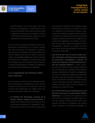 Integridad,
transparencia y
lucha contra
la corrupción
11
tratación pública, con el fin de lograr una mayor
eficiencia, transparencia y optimización de los
recursos del Estado. Para más información sobre
la Agencia Colombiana de Contratación Pública
- Colombia Compra Eficiente, podemos ir a los
materiales de consulta de esta unidad.
A su vez, se han fortalecido entidades como el De-
partamento Administrativo de la Función Pública,
que creó la Dirección de Participación, Trasparen-
cia y Servicio al Ciudadano. Esta nueva dirección de
Función Pública tiene el reto de definir e institucio-
nalizar una estrategia integral que mejore la relación
del Estado con el ciudadano que les permita a todas
las entidades de la administración pública activar y
consolidar la participación ciudadana en la gestión y
promoción de la transparencia e integridad.
1.1.2. Expedición de Políticas Públi-
cas y normas
Por otra parte, en las últimas dos décadas Colom-
bia ha actualizado y fortalecido su marco norma-
tivo para la lucha contra la corrupción. Entre las
normas más importantes que deben tener pre-
sente los servidores públicos se destacan:
•	 El CONPES 167 (Estrategia nacional de la
Política Pública Integral Anticorrupción): el
objetivo es fortalecer las herramientas y meca-
nismos para la prevención, investigación y san-
ción de la corrupción en Colombia. Las acciones
que propone el CONPES están dirigidas, desde
la perspectiva preventiva, a mejorar el acceso
y la calidad de la información pública, mejo-
rar las herramientas de gestión anticorrupción,
aumentar la incidencia del control social sobre
la gestión pública y promover la integridad y la
cultura de la legalidad en el Estado y la socie-
dad. De otra parte, desde la perspectiva de la
investigación y sanción, se incluyen acciones
para luchar contra la impunidad en los actos de
corrupción. (DNP, 2013)
•	 Ley 1474 de 2011 “por la cual se dictan nor-
mas orientadas a fortalecer los mecanismos
de prevención, investigación y sanción de
actos de corrupción y la efectividad del con-
trol de la gestión pública”: o mejor conoci-
da como el Estatuto Anticorrupción; establece
una combinación de medidas administrativas,
penales, disciplinarias, fiscales y pedagógicas,
así como el trabajo de organismos especiales
de lucha contra la corrupción orientados a una
mejor coordinación interestatal a nivel nacional
y local. El estatuto también establece un me-
canismo de interlocución entre el Estado y la
sociedad civil. (Ley 1474, 2011)
•	 Ley 1712 de 2014 (Ley de Transparencia y del
Derecho de Acceso a la Información Pública
Nacional): la cual tiene como objetivo que la
información en posesión, custodia o bajo con-
trol de cualquier entidad pública esté a dis-
posición de todos los ciudadanos, de manera
veraz, completa y en formatos accesibles. La
 