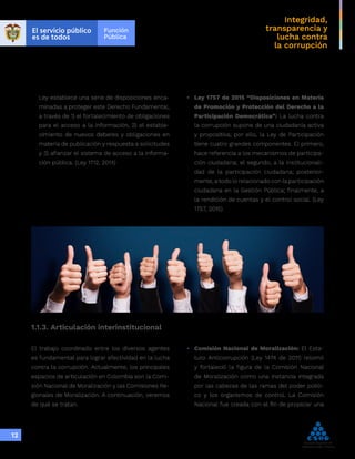 Integridad,
transparencia y
lucha contra
la corrupción
12
1.1.3. Articulación interinstitucional
Ley establece una serie de disposiciones enca-
minadas a proteger este Derecho Fundamental,
a través de 1) el fortalecimiento de obligaciones
para el acceso a la información, 2) el estable-
cimiento de nuevos deberes y obligaciones en
materia de publicación y respuesta a solicitudes
y 3) afianzar el sistema de acceso a la informa-
ción pública. (Ley 1712, 2014)
•	 Ley 1757 de 2015 “Disposiciones en Materia
de Promoción y Protección del Derecho a la
Participación Democrática”: La lucha contra
la corrupción supone de una ciudadanía activa
y propositiva; por ello, la Ley de Participación
tiene cuatro grandes componentes. El primero,
hace referencia a los mecanismos de participa-
ción ciudadana; el segundo, a la institucionali-
dad de la participación ciudadana; posterior-
mente, a todo lo relacionado con la participación
ciudadana en la Gestión Pública; finalmente, a
la rendición de cuentas y el control social. (Ley
1757, 2015)
El trabajo coordinado entre los diversos agentes
es fundamental para lograr efectividad en la lucha
contra la corrupción. Actualmente, los principales
espacios de articulación en Colombia son la Comi-
sión Nacional de Moralización y las Comisiones Re-
gionales de Moralización. A continuación, veremos
de qué se tratan.
•	 Comisión Nacional de Moralización: El Esta-
tuto Anticorrupción (Ley 1474 de 2011) retomó
y fortaleció la figura de la Comisión Nacional
de Moralización como una instancia integrada
por las cabezas de las ramas del poder públi-
co y los organismos de control. La Comisión
Nacional fue creada con el fin de propiciar una
 