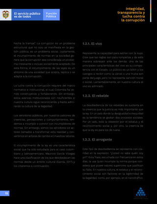 Integridad,
transparencia y
lucha contra
la corrupción
15
hecha la trampa”. La corrupción es un problema
estructural que no solo se manifiesta en la ges-
tión pública, es un problema social. Justamente,
el incumplimiento de normas en la sociedad ge-
nera que la corrupción sea considerada un proble-
ma irrelevante o incluso socialmente aceptado. De
esta forma, el incumplimiento de las leyes es un
síntoma de una sociedad que acepta, replica o se
adapta a la corrupción.
La lucha contra la corrupción requiere del marco
normativo e institucional, el cual Colombia ha ve-
nido construyendo y fortaleciendo. Sin embargo,
estos avances institucionales son insuficientes si
nuestra cultura sigue reconociendo y hasta admi-
rando la cultura de la ilegalidad.
Los servidores públicos, por nuestros patrones de
creencias, percepciones y comportamientos, ten-
demos a incumplir o convivir con incumplidores de
normas. Sin embargo, somos los servidores los ac-
tores llamados a transformar esta realidad y con-
vertirnos en actores de cambio en nuestras labores.
El incumplimiento de la ley es una característica
social que ha sido estudiada para el caso colom-
biano y latinoamericano. Mauricio García Villegas
hace una clasificación de los que desobedecen las
normas desde un ámbito cultural (García, 2017) y
los citaremos a continuación.
1.2.1. El vivo
Representa la capacidad para salirse con la suya.
Cree que las reglas son para romperlas y de esta
manera sobresalir ante los demás. Una de las
principales características del vivo es su compe-
tencia con el Estado. Lo público es un botín y los
castigos a recibir como la cárcel o una multa son
parte del juego, pero no representa sanción moral
o social. Lamentablemente, en nuestra cultura el
vivo es admirado.
1.2.2. El rebelde
La desobediencia de los rebeldes se sustenta en
la creencia que la justicia es más importante que
la ley. En un país donde la desigualdad e inequidad
es la tendencia se gestan dos procesos sociales.
Por un lado, está la obsesión por el estatus y el
reconocimiento social y, por otro, la creencia de
que la ley es para los de ruana.
1.2.3. El arrogante
Este tipo de desobediencia se representa con cla-
ridad en la expresión: “¿Usted no sabe quién soy
yo?”. Esta frase, escuchada con frecuencia en estos
días, la usa quien incumple la norma porque con-
sidera que posee valores superiores que justifican
su falta. En nuestra cultura, el estatus y el recono-
cimiento social son factores en la legitimidad de
la ilegalidad, como, por ejemplo, en el narcotráfico.
 