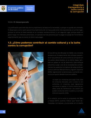 Integridad,
transparencia y
lucha contra
la corrupción
16
1.2.4. El desamparado
La justificación para este tipo de incumplimiento se basa en la necesidad, o porque no queda otro remedio.
El desamparo como razón para el incumplimiento de normas puede tener dos expresiones, en primer lugar,
porque la norma no tiene sentido en el contexto socioeconómico, o, en segundo lugar, porque están en
grave riesgo mis intereses personales. Un ejemplo son las personas que no pagan el pasaje de Transmilenio
argumentando que no tienen el dinero para pagar.
1.3. ¿Cómo podemos contribuir al cambio cultural y a la lucha
contra la corrupción?
En las últimas dos décadas ha habido una creciente
tendencia al fortalecimiento del enfoque preventi-
vo en las políticas de lucha contra la corrupción en
los países desarrollados, en la última etapa, tam-
bién en países en vía de desarrollo. Este enfoque
preventivo surge a raíz de la necesidad de comple-
mentar los aspectos normativos de estas políticas.
Como lo afirman Manuel Villoria y Agustín Izquierdo
(2016), regenerando la democracia y luchando con-
tra la corrupción desde el servicio público:
Las leyes son necesarias para atajar toda clase
de conductas desviadas, pero a veces no son
suficientes. En ocasiones, esas regulaciones
normativas no agotan ni mucho menos las po-
sibles zonas de interferencia o de colisión que
puedan producirse entre lo público y lo privado
(Villoria & Izquierdo, 2016).
A lo anterior, se le suma la propuesta de Báez
y Passas (2017), quienes indican que “tener de-
masiadas normativas y burocracias en el diseño
 