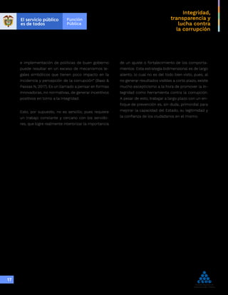 Integridad,
transparencia y
lucha contra
la corrupción
17
e implementación de políticas de buen gobierno
puede resultar en un exceso de mecanismos le-
gales simbólicos que tienen poco impacto en la
incidencia y percepción de la corrupción” (Baez &
Passas N, 2017). Es un llamado a pensar en formas
innovadoras, no normativas, de generar incentivos
positivos en torno a la integridad.
Esto, por supuesto, no es sencillo, pues requiere
un trabajo constante y cercano con los servido-
res, que logre realmente interiorizar la importancia
de un ajuste o fortalecimiento de los comporta-
mientos. Esta estrategia bidimensional es de largo
aliento, lo cual no es del todo bien visto, pues, al
no generar resultados visibles a corto plazo, existe
mucho escepticismo a la hora de promover la in-
tegridad como herramienta contra la corrupción.
A pesar de esto, trabajar a largo plazo con un en-
foque de prevención es, sin duda, primordial para
mejorar la capacidad del Estado, su legitimidad y
la confianza de los ciudadanos en el mismo.
 