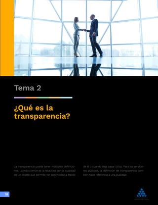 Integridad,
transparencia y
lucha contra
la corrupción
18
Tema 2
¿Qué es la
transparencia?
La transparencia puede tener múltiples definicio-
nes. La más común es la relaciona con la cualidad
de un objeto que permite ver con nitidez a través
de él o cuando deja pasar la luz. Para los servido-
res públicos, la definición de transparencia tam-
bién hace referencia a una cualidad.
 
