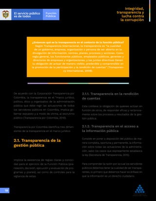 Integridad,
transparencia y
lucha contra
la corrupción
19
¿Entonces qué es la transparencia en el contexto de la función pública?
Según Transparencia Internacional, la transparencia es “la cualidad
de un gobierno, empresa, organización o persona de ser abierta en la
divulgación de información, normas, planes, procesos y acciones. Como
regla general, los funcionarios públicos, empleados públicos, gerentes y
directores de empresas y organizaciones, y las juntas directivas tienen
la obligación de actuar de manera visible, predecible y comprensible en
la promoción de la participación y la rendición de cuentas” (Transparen-
cy International, 2009).
De acuerdo con la Corporación Transparencia por
Colombia, la transparencia es el “marco jurídico,
político, ético y organizativo de la administración
pública que debe regir las actuaciones de todos
los servidores públicos en Colombia, implica go-
bernar expuesto y a modo de vitrina, al escrutinio
público (Transparencia por Colombia, 2010).
Transparencia por Colombia identifica tres dimen-
siones de la transparencia en el marco jurídico:
2.1. Transparencia de la
gestión pública
Implica la existencia de reglas claras y conoci-
das para el ejercicio de la Función Pública (pla-
neación, decisión, ejecución y evaluación de pro-
gramas y planes), así como de controles para la
vigilancia de estas.
2.1.1. Transparencia en la rendición
de cuentas
Esta conlleva la obligación de quienes actúan en
función de otros, de responder eficaz y recíproca-
mente sobre los procesos y resultados de la ges-
tión pública.
2.1.2. Transparencia en el acceso a
la información pública
Consiste en poner a disposición del público de ma-
nera completa, oportuna y permanente, la informa-
ción sobre todas las actuaciones de la administra-
ción, salvo los casos que expresamente establezca
la ley (Secretaria de Transparencia, 2015).
Para comprender la razón por la cual los servidores
públicos debemos tener la cualidad de ser transpa-
rentes, lo primero que debemos hacer es énfasis en
que la información es un derecho ciudadano.
 