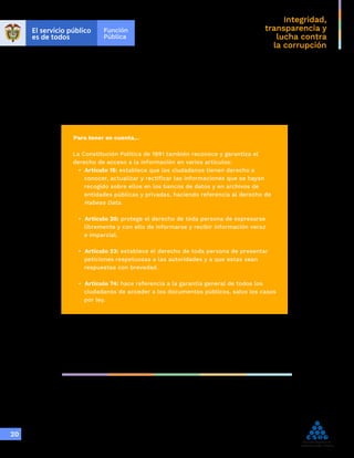Integridad,
transparencia y
lucha contra
la corrupción
20
Para tener en cuenta…
La Constitución Política de 1991 también reconoce y garantiza el
derecho de acceso a la información en varios artículos:
• Artículo 15: establece que los ciudadanos tienen derecho a
conocer, actualizar y rectificar las informaciones que se hayan
recogido sobre ellos en los bancos de datos y en archivos de
entidades públicas y privadas, haciendo referencia al derecho de
Habeas Data.
• Artículo 20: protege el derecho de toda persona de expresarse
libremente y con ello de informarse y recibir información veraz
e imparcial.
• Artículo 23: establece el derecho de toda persona de presentar
peticiones respetuosas a las autoridades y a que estas sean
respuestas con brevedad.
• Artículo 74: hace referencia a la garantía general de todos los
ciudadanos de acceder a los documentos públicos, salvo los casos
por ley.
 