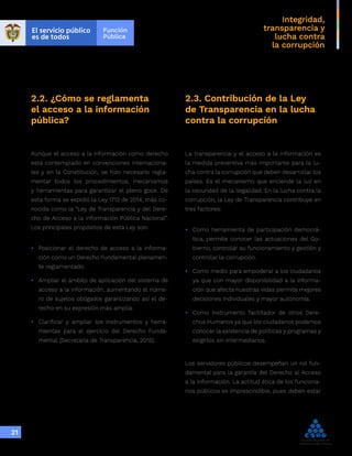 Integridad,
transparencia y
lucha contra
la corrupción
21
2.2. ¿Cómo se reglamenta
el acceso a la información
pública?
Aunque el acceso a la información como derecho
está contemplado en convenciones internaciona-
les y en la Constitución, se hizo necesario regla-
mentar todos los procedimientos, mecanismos
y herramientas para garantizar el pleno goce. De
esta forma se expidió la Ley 1712 de 2014, más co-
nocida como la “Ley de Transparencia y del Dere-
cho de Acceso a la Información Pública Nacional”.
Los principales propósitos de esta Ley son:
•	 Posicionar el derecho de acceso a la informa-
ción como un Derecho Fundamental plenamen-
te reglamentado.
•	 Ampliar el ámbito de aplicación del sistema de
acceso a la información, aumentando el núme-
ro de sujetos obligados garantizando así el de-
recho en su expresión más amplia.
•	 Clarificar y ampliar los instrumentos y herra-
mientas para el ejercicio del Derecho Funda-
mental (Secretaria de Transparencia, 2015).
2.3. Contribución de la Ley
de Transparencia en la lucha
contra la corrupción
La transparencia y el acceso a la información es
la medida preventiva más importante para la lu-
cha contra la corrupción que deben desarrollar los
países. Es el mecanismo que enciende la luz en
la oscuridad de la ilegalidad. En la lucha contra la
corrupción, la Ley de Transparencia contribuye en
tres factores:
•	 Como herramienta de participación democrá-
tica, permite conocer las actuaciones del Go-
bierno, controlar su funcionamiento y gestión y
controlar la corrupción.
•	 Como medio para empoderar a los ciudadanos
ya que con mayor disponibilidad a la informa-
ción que afecta nuestras vidas permite mejores
decisiones individuales y mayor autonomía.
•	 Como instrumento facilitador de otros Dere-
chos Humanos ya que los ciudadanos podemos
conocer la existencia de políticas y programas y
exigirlos sin intermediarios.
Los servidores públicos desempeñan un rol fun-
damental para la garantía del Derecho al Acceso
a la Información. La actitud ética de los funciona-
rios públicos es imprescindible, pues deben estar
 