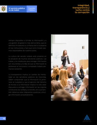Integridad,
transparencia y
lucha contra
la corrupción
22
siempre dispuestos a brindar la información y a
una gestión de gobierno más democrática; que en
definitiva fortalecerá la confianza de la ciudadanía
en las instituciones y hará que como Estado sea-
mos responsables de nuestros actos.
La cultura del secreto todavía está presente en
la actuación de muchos servidores públicos. Las
trabas y los obstáculos para entregar información
son recurrentes y la idea de que la información le
pertenece al funcionario o empleado todavía per-
manece presente.
La transparencia implica un cambio de menta-
lidad en los servidores públicos de Colombia.
Deben comprender que la información le perte-
nece al ciudadano y que el ejercicio del Derecho
de Acceso a la Información implica no solo estar
dispuestos a entregar información en las mejores
condiciones de calidad y contenido, sino que tam-
bién debemos estar dispuestos a publicar y divul-
gar información proactivamente.
 