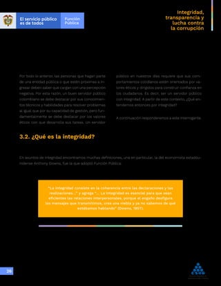 Integridad,
transparencia y
lucha contra
la corrupción
26
Por todo lo anterior, las personas que hagan parte
de una entidad pública o que estén próximas a in-
gresar deben saber que cargan con una percepción
negativa. Por esta razón, un buen servidor público
colombiano se debe destacar por sus conocimien-
tos técnicos y habilidades para resolver problemas
al igual que por su capacidad de gestión, pero fun-
damentalmente se debe destacar por los valores
éticos con que desarrolla sus tareas. Un servidor
público en nuestros días requiere que sus com-
portamientos cotidianos estén orientados por va-
lores éticos y dirigidos para construir confianza en
los ciudadanos. Es decir, ser un servidor público
con integridad. A partir de este contexto, ¿Qué en-
tendemos entonces por integridad?
A continuación responderemos a este interrogante.
3.2. ¿Qué es la integridad?
En asuntos de integridad encontramos muchas definiciones, una en particular, la del economista estadou-
nidense Anthony Downs, fue la que adoptó Función Pública:
“La integridad consiste en la coherencia entre las declaraciones y las
realizaciones…” y agrega “… La integridad es esencial para que sean
eficientes las relaciones interpersonales, porque el engaño desfigura
los mensajes que transmitimos, crea una niebla y ya no sabemos de qué
estábamos hablando” (Downs, 1957).
 