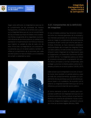Integridad,
transparencia y
lucha contra
la corrupción
27
Según está definición, la integridad es esencial en
el cumplimiento de las promesas de manera
transparente y eficiente. En el ámbito de lo públi-
co, la integridad tiene que ver con el cumplimiento
de las promesas que hace el Estado a los ciudada-
nos frente a la garantía de su seguridad, la presta-
ción eficiente de servicios públicos, la calidad en la
planeación e implementación de Políticas Públicas
que mejoren la calidad de vida de cada uno de
ellos. Ahora bien, la integridad es una característi-
ca personal que, en el sector público, también se
refiere al cumplimiento de la promesa que cada
servidor público le hace al Estado y a la ciudadanía
de cumplir a cabalidad su labor.
3.2.1. Componentes de la definición
de integridad
En las entidades públicas hay tensiones constan-
tes entre los intereses generales de la sociedad y
los intereses personales de los servidores, lo cual
pone en riesgo el cumplimiento de la promesa de
prevalecer el bien común por encima del bien in-
dividual. Entonces, se hace necesario establecer
particularidades del concepto de integridad frente
a la labor pública. En este sentido se ubica la apro-
ximación sobre integridad de la Organización para
la Cooperación y el Desarrollo Económico (OCDE).
La OCDE afirma: “La integridad pública se refiere
al constante alineamiento y apropiación de valo-
res éticos, principios y normas compartidas, para
proteger y priorizar el interés público sobre los in-
tereses privados en el sector público” (OCDE, 2017)
Cabe aclarar que la integridad no es solo un asun-
to moral, tiene también un sentido práctico, pues
se trata de comportamientos ajustados al cum-
plimiento de las promesas que los servidores pú-
blicos hacen a la ciudadanía. De acuerdo con lo
anterior, la integridad también tiene que ver con la
eficiencia y productividad del sector público.
El último elemento a tener en cuenta para com-
prender la definición de integridad tiene que ver con
el divorcio entre ley, moral y cultura; el que hace re-
ferencia a la carencia de aprobación moral o cultu-
ral de las obligaciones legales y aprobación cultural
y/o moral de acciones ilegales (Mockus, 1999).
 