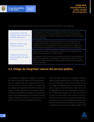 Integridad,
transparencia y
lucha contra
la corrupción
29
Como veremos, este sencillo caso resume los componentes de la definición de integridad:
La tensión entre el
interés general con el
interés personal
La factura de mi servicio de telefonía móvil es un asunto perso-
nal mientras que la impresora, la hoja y la tinta son recursos de la
entidad obtenidos con dineros públicos para atender exclusivamente
asuntos laborales.
Divorcio entre Ley,
moral y cultura
La impresión de documentos personales en la impresora de una
entidad pública está prohibida mediante una norma informal. Sin
embargo, es un comportamiento que es socialmente aceptado y no
existe sistema de regulación que lo sancione, así sea moralmente.
Coherencia entre lo
que se dice y lo que
se hace
¿Qué sucede cuando un ciudadano solicita a una entidad que se le
imprima un formulario o un documento?
La respuesta más común de un servidor es acudir a la austeridad del
gasto o simplemente no atenderla. La coherencia es tener los mis-
mos criterios para atender la impresión de documentos sin importar
de quien se trate.
3.3. Código de integridad: valores del servicio público
Los códigos de integridad o códigos de conducta
son instrumentos que tienen un enfoque preven-
tivo y no represivo de los comportamientos noci-
vos que tiene un servidor público. El objetivo de
los códigos de integridad es identificar factores de
riesgo o malas prácticas en las acciones cotidia-
nas del servicio público y dar guía a los servidores
sobre cómo sobrepasarlas y asumirlas de manera
íntegra. Pretenden orientar en sentido positivo la
acción y actuación de los servidores públicos.
Todo lo anterior indica que un código de este tipo
debe caracterizarse por tener un enfoque preven-
tivo y no disciplinario. Partimos del hecho de que
un código de integridad guía a los servidores pú-
blicos, cuyos comportamientos están dentro de
la legalidad, pero se ven enfrentados a situacio-
nes o dilemas complejos en el día a día. Se bus-
ca dar una herramienta para sortear tal tipo de
situaciones, pues para las acciones y situaciones
que están en el marco de la ilegalidad existen todo
tipo de instrumentos normativos. No es, entonces,
competencia de este tipo de códigos. (DAFP, 2018)
 