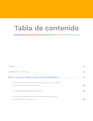Tabla de contenido
Objetivo .  .  .  .  .  .  .  .  .  .  .  .  .  .  .  .  .  .  .  .  .  .  .  .  .  .  .  .  .  .  .  .  .  .  .  .  .  .  .  .  .  .  .  .  .  .  .  .  .  .  .  .  .  .  .  .  .  .  .  .  .  .  .  .  .  .  .  .  .  . 5
Justificación – Resumen.  .  .  .  .  .  .  .  .  .  .  .  .  .  .  .  .  .  .  .  .  .  .  .  .  .  .  .  .  .  .  .  .  .  .  .  .  .  .  .  .  .  .  .  .  .  .  .  .  .  .  .  .  .  .  . 6
Tema 1. ¿A qué se refiere la lucha contra la corrupción?. . . . . . . . . . . . . . . . . . . . . . . . 8
1.1. Avances de Colombia en la lucha contra la corrupción:
marco normativo e institucional
. .  .  .  .  .  .  .  .  .  .  .  .  .  .  .  .  .  .  .  .  .  .  .  .  .  .  .  .  .  .  .  .  .  .  .  .  .  .  .  .  .  .  .  . .10
1.2. ¿Hecha la ley, hecha la trampa? .  .  .  .  .  .  .  .  .  .  .  .  .  .  .  .  .  .  .  .  .  .  .  .  .  .  .  .  .  .  .  .  .  .  .  .  .  .  .  .  . .14
1.3. ¿Cómo podemos contribuir al cambio cultural y a
la luchacontra la corrupción?.  .  .  .  .  .  .  .  .  .  .  .  .  .  .  .  .  .  .  .  .  .  .  .  .  .  .  .  .  .  .  .  .  .  .  .  .  .  .  .  .  .  .  .  .  .  . .16
 