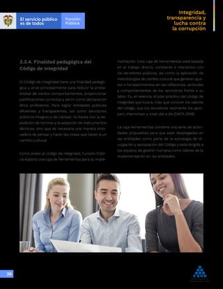 Integridad,
transparencia y
lucha contra
la corrupción
36
3.3.4. Finalidad pedagógica del
Código de Integridad
El Código de Integridad tiene una finalidad pedagó-
gica y sirve principalmente para reducir la proba-
bilidad de ciertos comportamientos, proporcionar
justificaciones correctas y servir como declaración
ética profesional. Para lograr entidades públicas
eficientes y transparentes, así como servidores
públicos íntegros y de calidad, no basta con la ex-
pedición de normas y la adopción de instrumentos
técnicos, sino que es necesaria una manera inno-
vadora de pensar y hacer las cosas que lleven a un
cambio cultural.
Como anexo al código de integridad, Función Públi-
ca elaboró una caja de herramientas para su imple-
mentación. Esta caja de herramientas está basada
en el trabajo directo, constante e interactivo con
los servidores públicos, así como la aplicación de
metodologías de cambio cultural que generen ajus-
tes o fortalecimientos en las reflexiones, actitudes
y comportamientos de los servidores frente a su
labor. Es, en esencia, el pilar práctico del código de
integridad que busca, más que conocer los valores
del código, que los servidores realmente los apro-
pien, interioricen y vivan día a día (DAFP, 2018).
La caja herramientas contiene una serie de activi-
dades propuestas para que sean desplegadas en
las entidades como parte de la estrategia de di-
vulgación y apropiación del Código y está dirigida a
los equipos de gestión humana como líderes de la
implementación en las entidades.
 