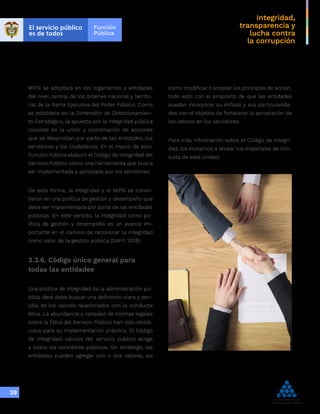 Integridad,
transparencia y
lucha contra
la corrupción
39
como modificar o ampliar los principios de acción,
todo esto con el propósito de que las entidades
puedan incorporar su énfasis y sus particularida-
des con el objetivo de fortalecer la apropiación de
los valores en los servidores.
Para más información sobre el Código de Integri-
dad, los invitamos a revisar los materiales de con-
sulta de esta unidad.
MIPG se adoptará en los organismos y entidades
del nivel central de los órdenes nacional y territo-
rial de la Rama Ejecutiva del Poder Público. Como
se establece en la Dimensión de Direccionamien-
to Estratégico, la apuesta por la integridad pública
consiste en la unión y coordinación de acciones
que se desarrollan por parte de las entidades, los
servidores y los ciudadanos. En el marco de esto,
Función Pública elaboró el Código de Integridad del
Servicio Público como una herramienta que busca
ser implementada y apropiada por los servidores.
De esta forma, la integridad y el MIPG se convir-
tieron en una política de gestión y desempeño que
debe ser implementada por parte de las entidades
públicas. En este sentido, la integridad como po-
lítica de gestión y desempeño es un avance im-
portante en el camino de reconocer la integridad
como valor de la gestión pública (DAFP, 2018).
3.3.6. Código único general para
todas las entidades
Una política de integridad de la administración pú-
blica ideal debe buscar una definición clara y sen-
cilla de los valores relacionados con la conducta
ética. La abundancia y variedad de normas legales
sobre la Ética del Servicio Público han sido obstá-
culos para su implementación práctica. El Código
de Integridad: valores del servicio público acoge
a todos los servidores públicos. Sin embargo, las
entidades pueden agregar uno o dos valores, así
 