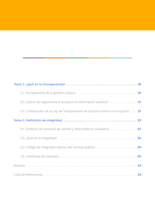 Tema 2. ¿Qué es la transparencia?. . . . . . . . . . . . . . . . . . . . . . . . . . . . . . . . . . . . . . . . . 18
2.1. Transparencia de la gestión pública
. .  .  .  .  .  .  .  .  .  .  .  .  .  .  .  .  .  .  .  .  .  .  .  .  .  .  .  .  .  .  .  .  .  .  .  .  .  . .19
2.2. ¿Cómo se reglamenta el acceso a la información pública?.  .  .  .  .  .  .  .  .  .  .  .  .  .  .  .  .  . .21
2.3. Contribución de la Ley de Transparencia en la lucha contra la corrupción.  .  .  .  . .21
Tema 3. Definición de integridad. . . . . . . . . . . . . . . . . . . . . . . . . . . . . . . . . . . . . . . . . . . 23
3.1. Contexto de ausencia de valores y desconfianza ciudadana.  .  .  .  .  .  .  .  .  .  .  .  .  .  .  .  . .23
3.2. ¿Qué es la integridad?
. .  .  .  .  .  .  .  .  .  .  .  .  .  .  .  .  .  .  .  .  .  .  .  .  .  .  .  .  .  .  .  .  .  .  .  .  .  .  .  .  .  .  .  .  .  .  .  . .26
3.3. Código de integridad: valores del servicio público.  .  .  .  .  .  .  .  .  .  .  .  .  .  .  .  .  .  .  .  .  .  .  .  . .29
3.4. Conflictos de intereses.  .  .  .  .  .  .  .  .  .  .  .  .  .  .  .  .  .  .  .  .  .  .  .  .  .  .  .  .  .  .  .  .  .  .  .  .  .  .  .  .  .  .  .  .  .  .  . .40
Glosario .  .  .  .  .  .  .  .  .  .  .  .  .  .  .  .  .  .  .  .  .  .  .  .  .  .  .  .  .  .  .  .  .  .  .  .  .  .  .  .  .  .  .  .  .  .  .  .  .  .  .  .  .  .  .  .  .  .  .  .  .  .  .  .  .  .  .  .  . 43
Lista de Referencias.  .  .  .  .  .  .  .  .  .  .  .  .  .  .  .  .  .  .  .  .  .  .  .  .  .  .  .  .  .  .  .  .  .  .  .  .  .  .  .  .  .  .  .  .  .  .  .  .  .  .  .  .  .  .  .  .  .  . 45
 