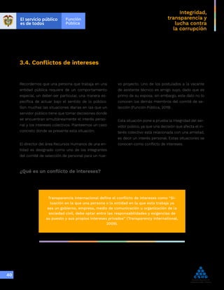 Integridad,
transparencia y
lucha contra
la corrupción
40
3.4. Conflictos de intereses
Recordemos que una persona que trabaja en una
entidad pública requiere de un comportamiento
especial, un deber-ser particular, una manera es-
pecífica de actuar bajo el sentido de lo público.
Son muchas las situaciones diarias en las que un
servidor público tiene que tomar decisiones donde
se encuentran simultáneamente el interés perso-
nal y los intereses colectivos. Planteemos un caso
concreto donde se presente esta situación:
El director del área Recursos Humanos de una en-
tidad es designado como uno de los integrantes
del comité de selección de personal para un nue-
vo proyecto. Uno de los postulados a la vacante
de asistente técnico es amigo suyo, dado que es
primo de su esposa; sin embargo, este dato no lo
conocen los demás miembros del comité de se-
lección (Función Pública, 2019) .
Esta situación pone a prueba la integridad del ser-
vidor púbico, ya que una decisión que afecta el in-
terés colectivo está relacionada con una amistad,
es decir un interés personal. Estas situaciones se
conocen como conflicto de intereses.
¿Qué es un conflicto de intereses?
Transparencia Internacional define el conflicto de intereses como “Si-
tuación en la que una persona o la entidad en la que esta trabaja ya
sea un gobierno, empresa, medio de comunicación u organización de la
sociedad civil, debe optar entre las responsabilidades y exigencias de
su puesto y sus propios intereses privados” (Transparency International,
2009).
 