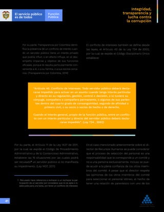Integridad,
transparencia y
lucha contra
la corrupción
41
Por su parte, Transparencia por Colombia identi-
fica la presencia de un conflicto de interés cuan-
do un servidor público tiene un interés privado
que podría influir, o en efecto influye, en el des-
empeño imparcial y objetivo de sus funciones
oficiales, porque le resulta particularmente con-
veniente a él, o a su familia, o a sus socios cerca-
nos. (Transparencia por Colombia, 2014)
El conflicto de intereses también se define desde
las leyes, el Artículo 40 de la Ley 734 de 2002,
por la cual se expide el Código Disciplinario Único
establece:
“Artículo 40. Conflicto de intereses. Todo servidor público deberá decla-
rarse impedido para actuar en un asunto cuando tenga interés particular
y directo en su regulación, gestión, control o decisión, o lo tuviere su
cónyuge, compañero o compañera permanente, o algunos de sus parien-
tes dentro del cuarto grado de consanguinidad, segundo de afinidad o
primero civil, o su socio o socios de hecho o de derecho.
Cuando el interés general, propio de la función pública, entre en conflic-
to con un interés particular y directo del servidor público deberá decla-
rarse impedido”. (Ley 734 , 2002)
Por su parte, el Artículo 11 de la Ley 1437 de 2011,
por la cual se expide el Código de Procedimiento
Administrativo y de lo Contencioso Administrativo,
establece las 16 situaciones por las cuales podrá
ser recusado1
un servidor público si no manifiesta
su impedimento. (Ley 1437, 2011)
1	 Recusado hace referencia a rechazar a un rechazar la par-
ticipación de un servidor por considerar que no es apta o in-
adecuada para una tarea, por tener un conflicto de intereses.
En el caso mencionado anteriormente sobre el di-
rector de Recursos Humanos se puede considerar
que el proceso de selección del personal es una
responsabilidad que le corresponde a un comité y
no a una persona exclusivamente. Incluso se pue-
de acudir a la plena confianza de los otros miem-
bros del comité. A pesar que el director respete
las opiniones de los otros miembros del comité
para seleccionar el personal idóneo, el hecho de
tener una relación de parentesco con uno de los
 